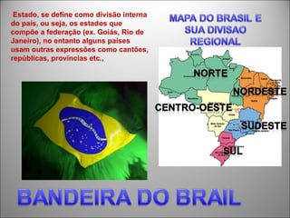 Estado, se define como divisão interna
do país, ou seja, os estados que
compõe a federação (ex. Goiás, Rio de
Janeiro), no entanto alguns países
usam outras expressões como cantões,
repúblicas, províncias etc.,
 