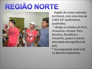 * Região de maior extensão
territorial, com uma área de
3 853 327 quilômetros
quadrados,
 * abriga os estados do Acre,
Amazonas, Amapá, Pará,
Roraima, Rondônia e
Tocantins, possui a menor
densidade demográfica do
país.
* Sua população total é de
15.864.454 habitantes.
 