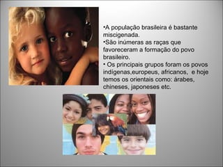 •A população brasileira é bastante
miscigenada.
•São inúmeras as raças que
favoreceram a formação do povo
brasileiro.
• Os principais grupos foram os povos
indígenas,europeus, africanos, e hoje
temos os orientais como: árabes,
chineses, japoneses etc.
 
