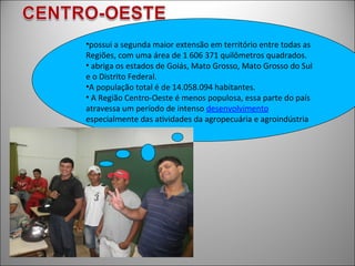 •possui a segunda maior extensão em território entre todas as
Regiões, com uma área de 1 606 371 quilômetros quadrados.
• abriga os estados de Goiás, Mato Grosso, Mato Grosso do Sul
e o Distrito Federal.
•A população total é de 14.058.094 habitantes.
• A Região Centro-Oeste é menos populosa, essa parte do país
atravessa um período de intenso desenvolvimento
especialmente das atividades da agropecuária e agroindústria
 