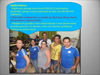 Região Sudeste:
•Região que abrange uma área de 924 511,3 quilômetros
quadrados, abriga a maior população do país, com 80.364.410
habitantes.
• Nela estão estabelecidos os estados de São Paulo, Minas Gerais,
Rio de Janeiro e Espírito Santo.
•A Região em questão é mais industrializada e mais desenvolvida
economicamente, no entanto, sofre com diversos problemas
urbanos de ordem social.
 