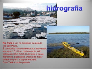 Rio Tietê é um rio brasileiro do estado
 de São Paulo.
É conhecido nacionalmente por atravessar,
em seus 1 010 km, praticamente todo
estado de SÃO PAULO de leste a oeste,
marcando a geografia urbana da maior
cidade do país, a capital Paulista.
O rio Tietê é muito poluído.
 
