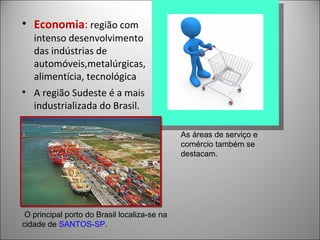 • Economia: região com
   intenso desenvolvimento
   das indústrias de
   automóveis,metalúrgicas,
   alimentícia, tecnológica
• A região Sudeste é a mais
  industrializada do Brasil.

                                              As áreas de serviço e
                                              comércio também se
                                              destacam.




 O principal porto do Brasil localiza-se na
cidade de SANTOS-SP.
 