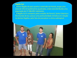 Região Sul:
•menor Região do país quanto à extensão territorial, ocupa uma
área de 576 mil quilômetros quadrados, onde está distribuída uma
população de 27.386.891 habitantes.
•A Região Sul é composta pelos estados do Paraná, Santa Catarina e
Rio Grande do Sul, possui uma particularidade climática em relação
às demais Regiões, pelo fato de prevalecer o clima subtropical.
 