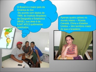 O Brasil é o maior país da
América do Sul.
 De acordo com dados de
1999, do Instituto Brasileiro
de Geografia e Estatística      Apenas quatro países no
(IBGE), sua área é de           mundo inteiro -- Rússia,
8.547.403,5 quilômetros         Canadá, China e Estados
quadrados                       Unidos -- têm território maior
                                do que o brasileiro.
 