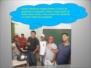 Dividir o Brasil em regiões facilita o ensino de
geografia e a pesquisa, coleta e organização de
dados sobre o país, o seu número de habitantes
e a idade média da população.
 