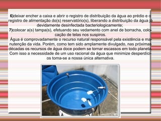 6)deixar encher a caixa e abrir o registro de distribuição da água ao prédio e o
registro de alimentação do(s) reservatório(s), liberando a distribuição da água já
                 devidamente desinfectada bacteriologicamente; 
 7)colocar a(s) tampa(s), efetuando seu vedamento com anel de borracha, colo-
                           cação de telas nos suspiros.
 Água é comprovadamente o recurso natural responsável pela existência e ma-
 nutenção da vida. Porém, como tem sido amplamente divulgado, nas próximas
décadas os recursos de água doce podem se tornar escassos em todo planeta.
 Com isso a necessidade de um uso racional da água que minimize desperdíci-
                      os torna-se a nossa única alternativa.
 