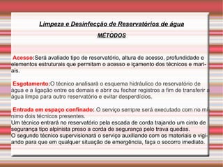 Limpeza e Desinfecção de Reservatórios de água
                                   MÉTODOS


Acesso:Será avaliado tipo de reservatório, altura de acesso, profundidade e
elementos estruturais que permitam o acesso e içamento dos técnicos e mari-
ais.

Esgotamento:O técnico analisará o esquema hidráulico do reservatório de
água e a ligação entre os demais e abrir ou fechar registros a fim de transferir a
água limpa para outro reservatório e evitar desperdícios.

 Entrada em espaço confinado: O serviço sempre será executado com no mí-
nimo dois técnicos presentes.
Um técnico entrará no reservatório pela escada de corda trajando um cinto de
segurança tipo alpinista preso a corda de segurança pelo trava quedas.
O segundo técnico supervisionará o serviço auxiliando com os materiais e vigi-
ando para que em qualquer situação de emergência, faça o socorro imediato.
 