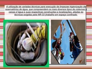 A utilização de variadas técnicas para execução da limpezae higienização de
reservatórios de água, que compreendem os mais diversos tipos de cisternas e
   caixas d´água e suas respectivas construções e localizações, aliadas às
          técnicas exigidas pela NR-33 (trabalho em espaço confinado
 