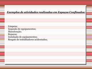 Exemplos de atividades realizadas em Espaços Confinados:




Limpeza;
Inspeção de equipamentos;
Manutenção;
Reparos;
Instalação de equipamentos;
Resgate de trabalhadores acidentados;
 
