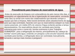 Procedimento para limpeza de reservatório de água.

 Antes da execução da limpeza com antecedência de pelo menos três dias, é
necessário um agendamento do dia a higienização do reservatório enviando
carta (fax) ou email com nome dos colaboradores que deverão compor a
equipe que fará a limpeza. Nela haverá lembrete sobre abastecimento de água
para que seja controlado, fazendo com que os reservatórios estejam os mais
vazios possíveis, em média 20% do volume d”água evitando perdas e tempo
desnecessários. Os reservatórios devem ter cavidade para bomba
submersa,pois como o nome diz, bomba submersa é para "trabalhar
SUBMERSA", pois a refrigeração da mesma, principalmente da "cabeça da
bomba" ocorre pela água, evitando um perigoso curto-circuito! (Quando não há
cavidade para bomba, a refrigeração deve ser controlada manualmente,
tornando o serviço mais moroso e perigoso!)
 
