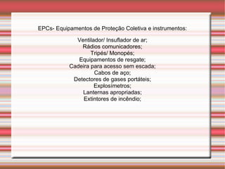 EPCs- Equipamentos de Proteção Coletiva e instrumentos:

             Ventilador/ Insuflador de ar;
               Rádios comunicadores;
                   Tripés/ Monopés;
              Equipamentos de resgate;
           Cadeira para acesso sem escada;
                    Cabos de aço;
            Detectores de gases portáteis;
                    Explosímetros;
               Lanternas apropriadas;
                Extintores de incêndio;
 
