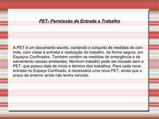 PET- Permissão de Entrada e Trabalho




A PET é um documento escrito, contendo o conjunto de medidas de con-
trole, com vistas à entrada e realização do trabalho, de forma segura, em
Espaços Confinados. Também contém as medidas de emergência e de
salvamento nesses ambientes. Nenhum trabalho pode ser iniciado sem a
PET, que possui data de início e término dos trabalhos. Para cada nova
entrada no Espaço Confinado, é necessária uma nova PET, ainda que o
prazo da anterior ainda não tenha vencido.
 