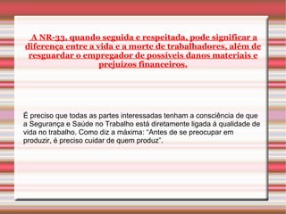 A NR-33, quando seguida e respeitada, pode significar a
diferença entre a vida e a morte de trabalhadores, além de
 resguardar o empregador de possíveis danos materiais e
                   prejuízos financeiros.




É preciso que todas as partes interessadas tenham a consciência de que
a Segurança e Saúde no Trabalho está diretamente ligada à qualidade de
vida no trabalho. Como diz a máxima: “Antes de se preocupar em
produzir, é preciso cuidar de quem produz”.
 