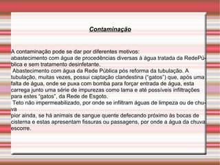 Contaminação


A contaminação pode se dar por diferentes motivos:
abastecimento com água de procedências diversas à água tratada da RedePú-
blica e sem tratamento desinfetante.
 Abastecimento com água da Rede Pública pós reforma da tubulação. A
tubulação, muitas vezes, possui captação clandestina (“gatos”) que, após uma
falta de água, onde se puxa com bomba para forçar entrada de água, esta
carrega junto uma série de impurezas como lama e até possíveis infiltrações
para estes “gatos”, da Rede de Esgoto.
 Teto não impermeabilizado, por onde se infiltram águas de limpeza ou de chu-
va
pior ainda, se há animais de sangue quente defecando próximo às bocas de
cisterna e estas apresentam fissuras ou passagens, por onde a água da chuva
escorre.
 