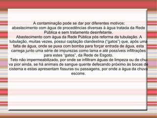A contaminação pode se dar por diferentes motivos:
  abastecimento com água de procedências diversas à água tratada da Rede
                     Pública e sem tratamento desinfetante.
     Abastecimento com água da Rede Pública pós reforma da tubulação. A
tubulação, muitas vezes, possui captação clandestina (“gatos”) que, após uma
   falta de água, onde se puxa com bomba para forçar entrada de água, esta
 carrega junto uma série de impurezas como lama e até possíveis infiltrações
                     para estes “gatos”, da Rede de Esgoto.
 Teto não impermeabilizado, por onde se infiltram águas de limpeza ou de chu-
va pior ainda, se há animais de sangue quente defecando próximo às bocas de
cisterna e estas apresentam fissuras ou passagens, por onde a água da chuva
                                    escorre.
 