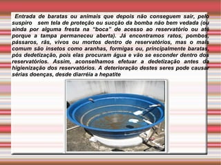 Entrada de baratas ou animais que depois não conseguem sair, pelo
suspiro sem tela de proteção ou sucção da bomba não bem vedada (ou
ainda por alguma fresta na “boca” de acesso ao reservatório ou até
porque a tampa permaneceu aberta). Já encontramos ratos, pombos,
pássaros, rãs, vivos ou mortos dentro de reservatórios, mas o mais
comum são insetos como aranhas, formigas ou, principalmente baratas,
pós dedetização, pois elas procuram água e vão se esconder dentro dos
reservatórios. Assim, aconselhamos efetuar a dedetização antes da
higienização dos reservatórios. A deterioração destes seres pode causar
sérias doenças, desde diarréia a hepatite
 