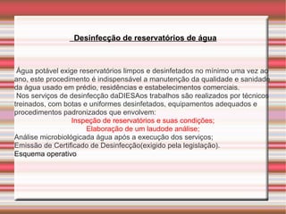 Desinfecção de reservatórios de água



 Água potável exige reservatórios limpos e desinfetados no mínimo uma vez ao
ano, este procedimento é indispensável a manutenção da qualidade e sanidade
da água usado em prédio, residências e estabelecimentos comerciais.
 Nos serviços de desinfecção daDIESAos trabalhos são realizados por técnicos
treinados, com botas e uniformes desinfetados, equipamentos adequados e
procedimentos padronizados que envolvem:
                  Inspeção de reservatórios e suas condições;
                      Elaboração de um laudode análise;
Análise microbiológicada água após a execução dos serviços;
Emissão de Certificado de Desinfecção(exigido pela legislação).
Esquema operativo
 