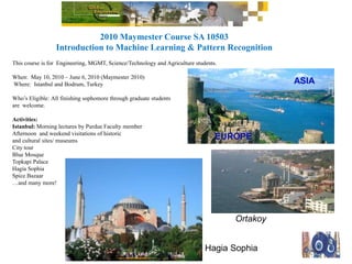 2010 Maymester Course SA 10503
Introduction to Machine Learning & Pattern Recognition
This course is for Engineering, MGMT, Science/Technology and Agriculture students.
When: May 10, 2010 – June 6, 2010 (Maymester 2010)
Where: Istanbul and Bodrum, Turkey
Who’s Eligible: All finishing sophomore through graduate students
are welcome.
Activities:
Istanbul: Morning lectures by Purdue Faculty member
Afternoon and weekend visitations of historic
and cultural sites/ museums
City tour
Blue Mosque
Topkapi Palace
Hagia Sophia
Spice Bazaar
…and many more!
ASIA
EUROPE
Ortakoy
Hagia Sophia
 