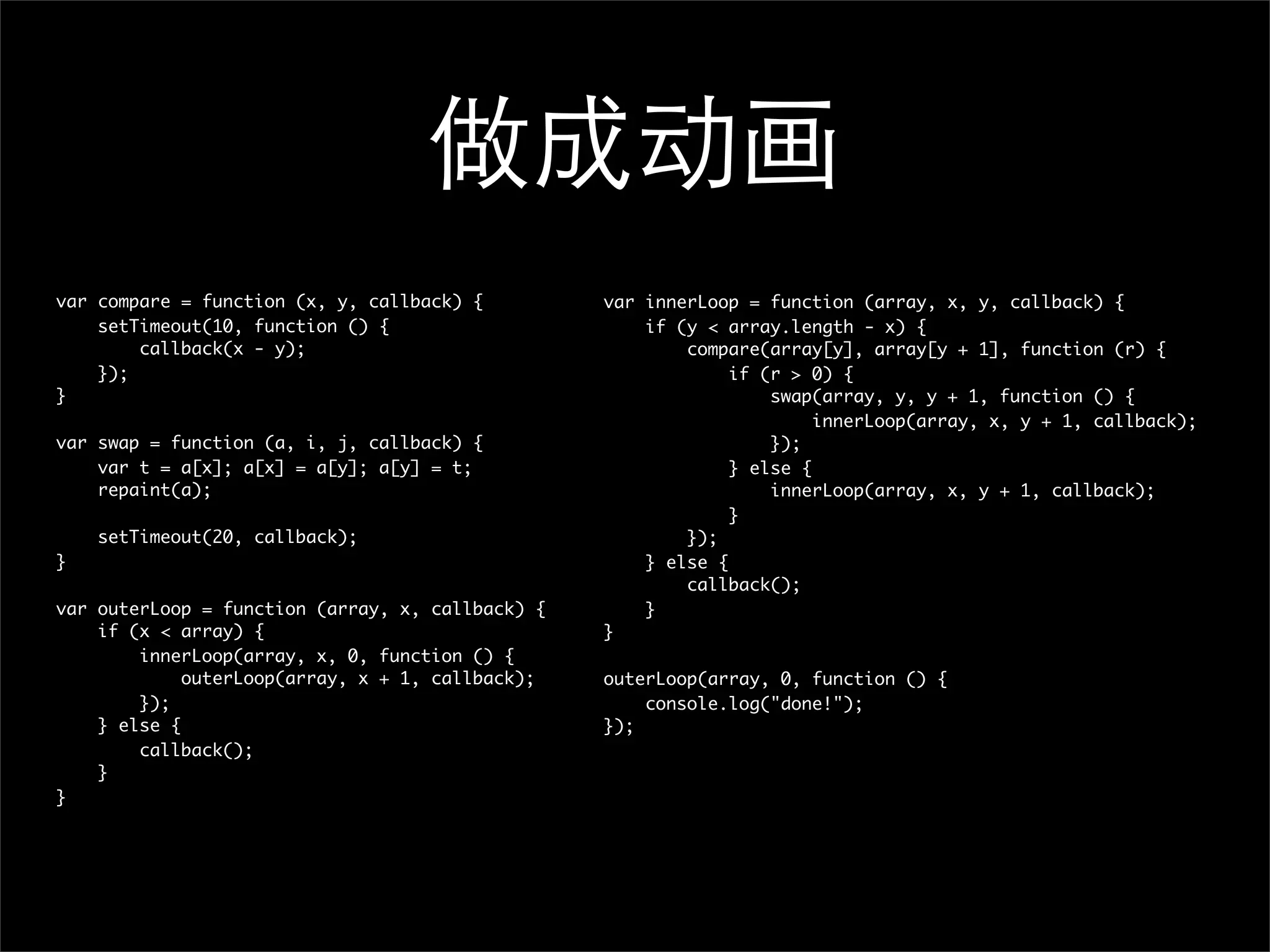做成动画
var compare = function (x, y, callback) {         var innerLoop = function (array, x, y, callback) {
    setTimeout(10, function () {                      if (y < array.length - x) {
        callback(x - y);                                  compare(array[y], array[y + 1], function (r) {
    });                                                        if (r > 0) {
}                                                                  swap(array, y, y + 1, function () {
                                                                        innerLoop(array, x, y + 1, callback);
var swap = function (a, i, j, callback) {                          });
    var t = a[x]; a[x] = a[y]; a[y] = t;                       } else {
    repaint(a);                                                    innerLoop(array, x, y + 1, callback);
                                                               }
    setTimeout(20, callback);                             });
}                                                     } else {
                                                          callback();
var outerLoop = function (array, x, callback) {       }
    if (x < array) {                              }
        innerLoop(array, x, 0, function () {
             outerLoop(array, x + 1, callback);   outerLoop(array, 0, function () {
        });                                           console.log("done!");
    } else {                                      });
        callback();
    }
}
 