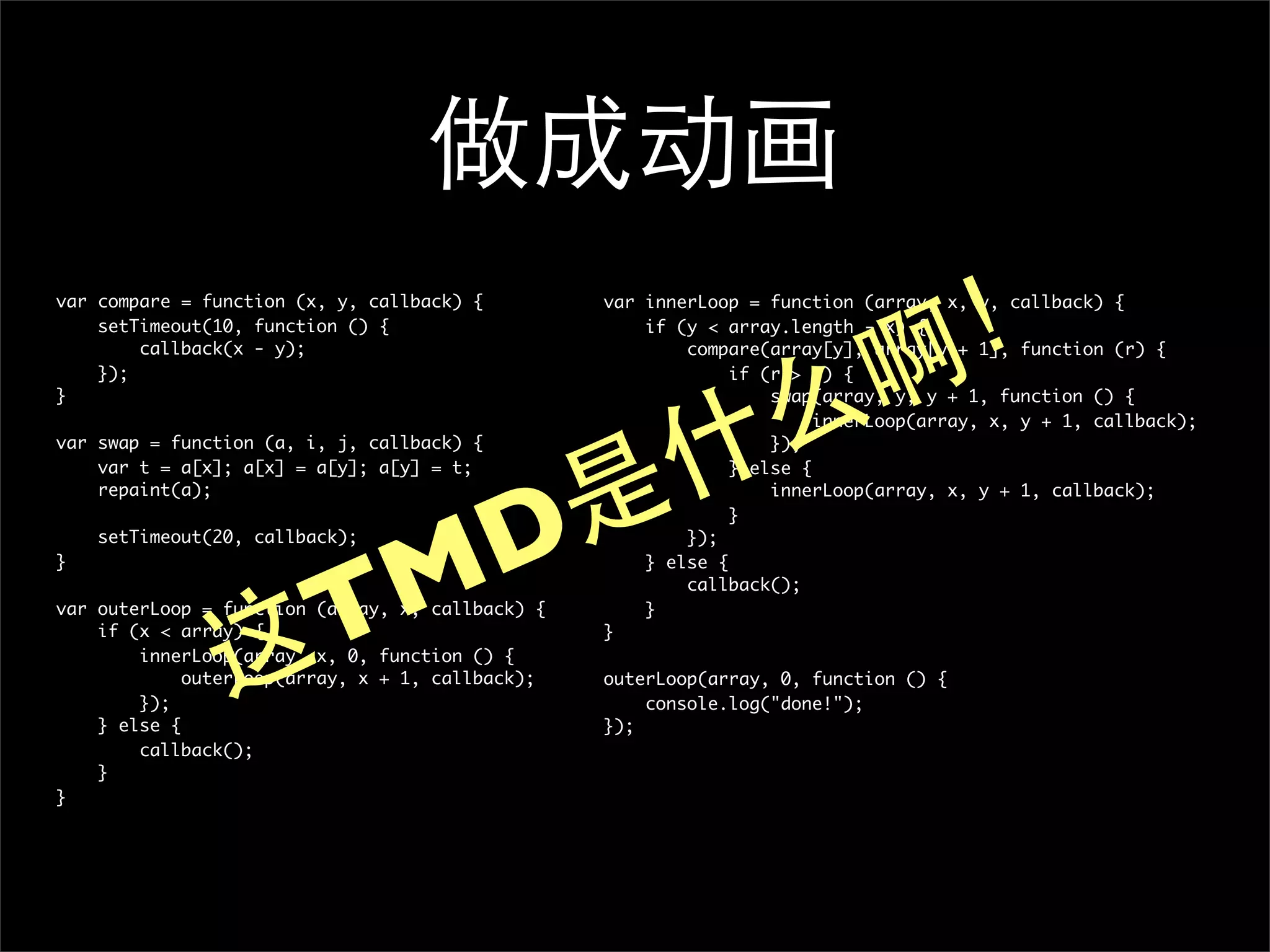 做成动画
                                                                               ！
var compare = function (x, y, callback) {         var innerLoop = function (array, x, y, callback) {
    setTimeout(10, function () {                      if (y < array.length - x) {



                                                                             啊
        callback(x - y);                                  compare(array[y], array[y + 1], function (r) {




                                                           么
    });                                                        if (r > 0) {
}                                                                  swap(array, y, y + 1, function () {




                                                         什
                                                                        innerLoop(array, x, y + 1, callback);
var swap = function (a, i, j, callback) {                          });




                             是
    var t = a[x]; a[x] = a[y]; a[y] = t;                       } else {




                            D
    repaint(a);                                                    innerLoop(array, x, y + 1, callback);
                                                               }




                           M
    setTimeout(20, callback);                             });
}                                                     } else {



                         T
                                                          callback();
var outerLoop = function (array, x, callback) {       }



               这
    if (x < array) {                              }
        innerLoop(array, x, 0, function () {
             outerLoop(array, x + 1, callback);   outerLoop(array, 0, function () {
        });                                           console.log("done!");
    } else {                                      });
        callback();
    }
}
 