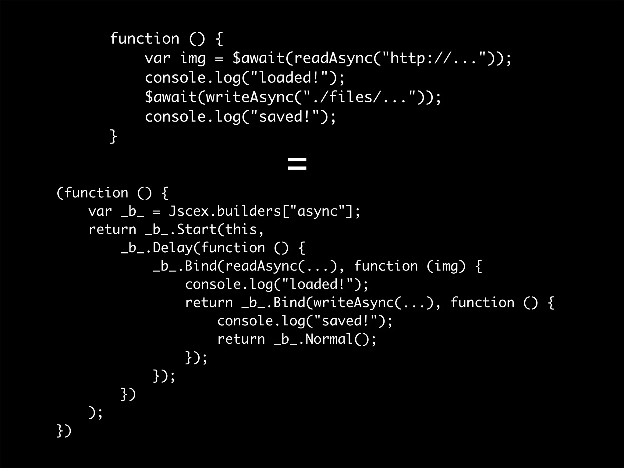 function () {
          var img = $await(readAsync("http://..."));
          console.log("loaded!");
          $await(writeAsync("./files/..."));
          console.log("saved!");
      }

                            =
(function () {
    var _b_ = Jscex.builders["async"];
    return _b_.Start(this,
        _b_.Delay(function () {
            _b_.Bind(readAsync(...), function (img) {
                console.log("loaded!");
                return _b_.Bind(writeAsync(...), function () {
                    console.log("saved!");
                    return _b_.Normal();
                });
            });
        })
    );
})
 