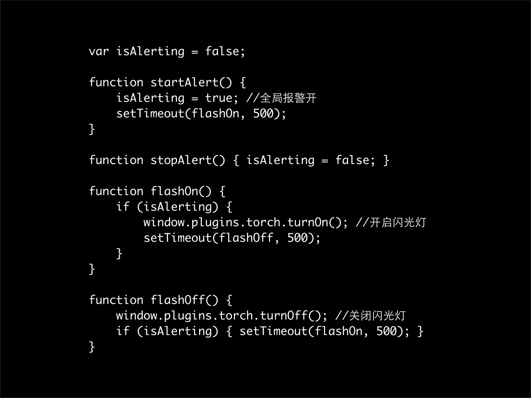 var isAlerting = false;

function startAlert() {
    isAlerting = true; //全局报警开
    setTimeout(flashOn, 500);
}

function stopAlert() { isAlerting = false; }

function flashOn() {
    if (isAlerting) {
        window.plugins.torch.turnOn(); //开启闪光灯
        setTimeout(flashOff, 500);
    }
}

function flashOff() {
    window.plugins.torch.turnOff(); //关闭闪光灯
    if (isAlerting) { setTimeout(flashOn, 500); }
}
 