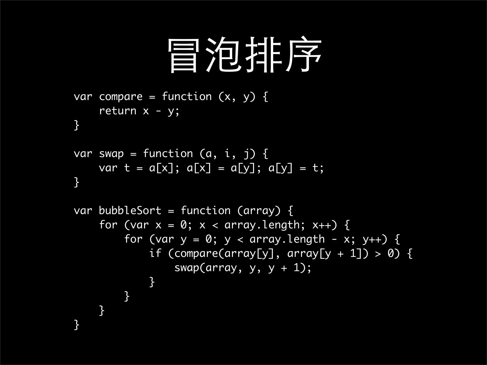 冒泡排序
var compare = function (x, y) {
    return x - y;
}

var swap = function (a, i, j) {
    var t = a[x]; a[x] = a[y]; a[y] = t;
}

var bubbleSort = function (array) {
    for (var x = 0; x < array.length; x++) {
        for (var y = 0; y < array.length - x; y++) {
            if (compare(array[y], array[y + 1]) > 0) {
                swap(array, y, y + 1);
            }
        }
    }
}
 