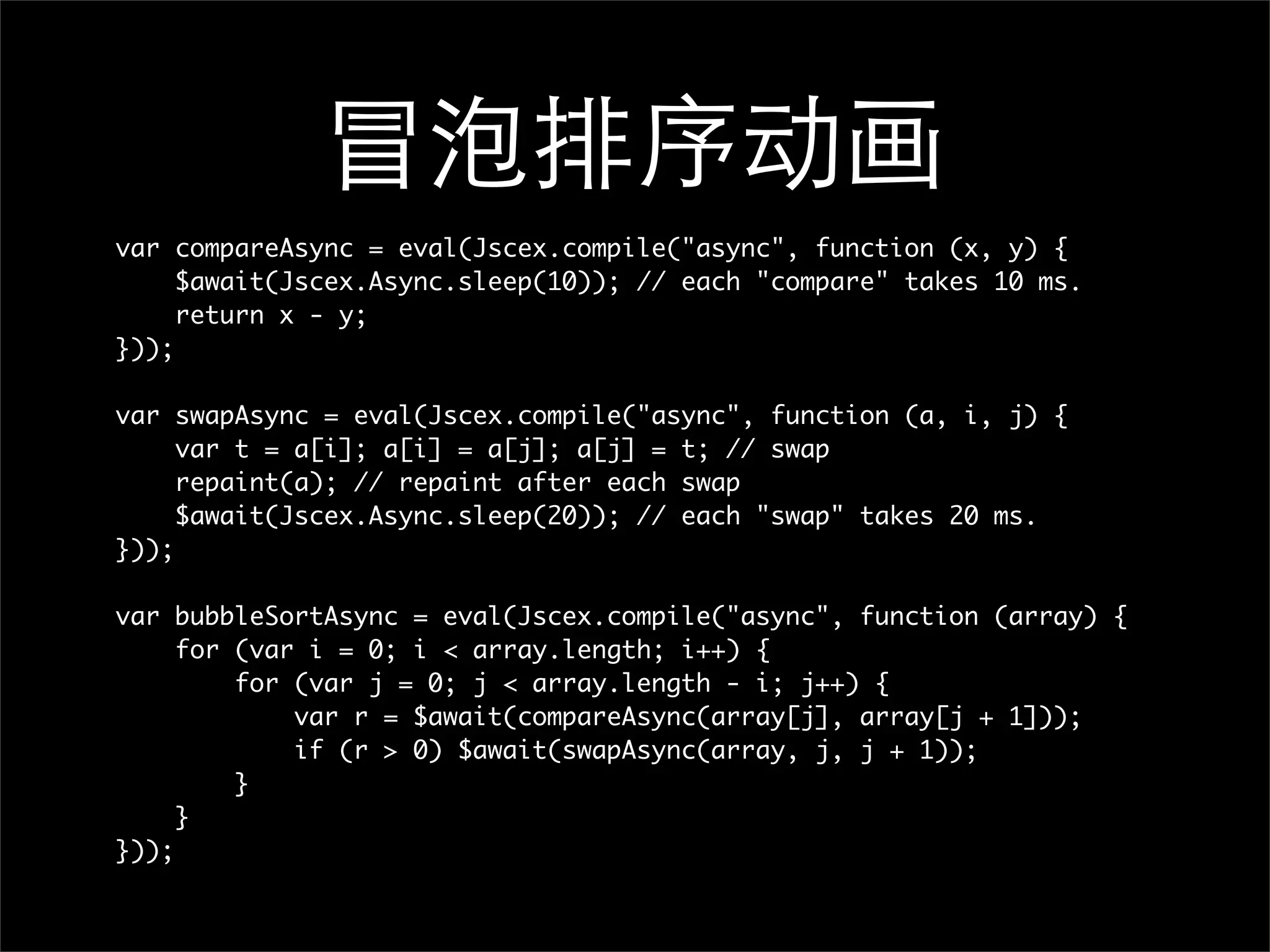 冒泡排序动画
var compareAsync = eval(Jscex.compile("async", function (x, y) {
     $await(Jscex.Async.sleep(10)); // each "compare" takes 10 ms.
     return x - y;
}));

var swapAsync = eval(Jscex.compile("async", function (a, i, j) {
     var t = a[i]; a[i] = a[j]; a[j] = t; // swap
     repaint(a); // repaint after each swap
     $await(Jscex.Async.sleep(20)); // each "swap" takes 20 ms.
}));

var bubbleSortAsync = eval(Jscex.compile("async", function (array) {
     for (var i = 0; i < array.length; i++) {
         for (var j = 0; j < array.length - i; j++) {
             var r = $await(compareAsync(array[j], array[j + 1]));
             if (r > 0) $await(swapAsync(array, j, j + 1));
         }
     }
}));
 