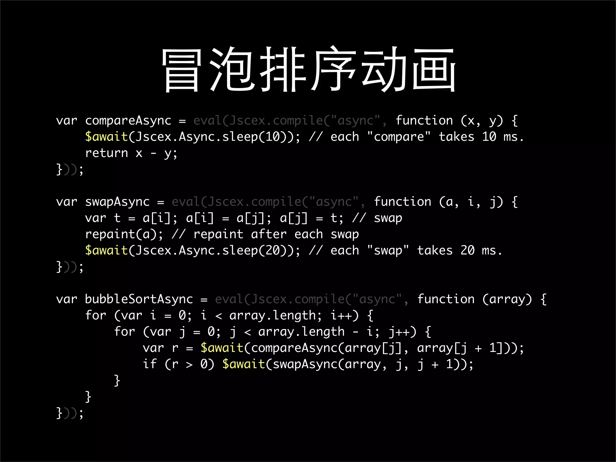 冒泡排序动画
var compareAsync = eval(Jscex.compile("async", function (x, y) {
     $await(Jscex.Async.sleep(10)); // each "compare" takes 10 ms.
     return x - y;
}));

var swapAsync = eval(Jscex.compile("async", function (a, i, j) {
     var t = a[i]; a[i] = a[j]; a[j] = t; // swap
     repaint(a); // repaint after each swap
     $await(Jscex.Async.sleep(20)); // each "swap" takes 20 ms.
}));

var bubbleSortAsync = eval(Jscex.compile("async", function (array) {
     for (var i = 0; i < array.length; i++) {
         for (var j = 0; j < array.length - i; j++) {
             var r = $await(compareAsync(array[j], array[j + 1]));
             if (r > 0) $await(swapAsync(array, j, j + 1));
         }
     }
}));
 