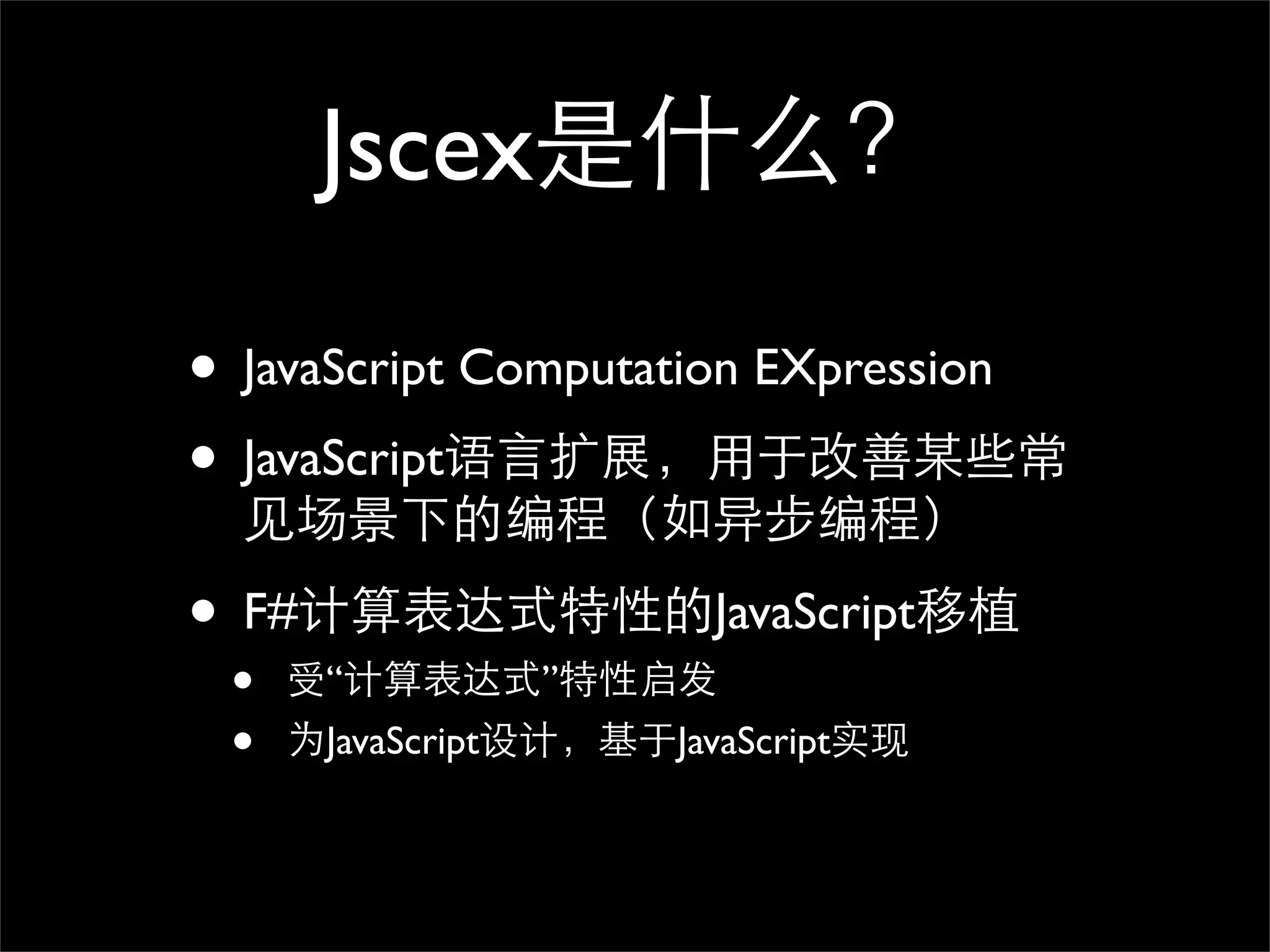 Jscex是什么？

• JavaScript Computation EXpression
• JavaScript语言扩展，用于改善某些常
  见场景下的编程（如异步编程）

• F#计算表达式特性的JavaScript移植
 •   受“计算表达式”特性启发
 •   为JavaScript设计，基于JavaScript实现
 