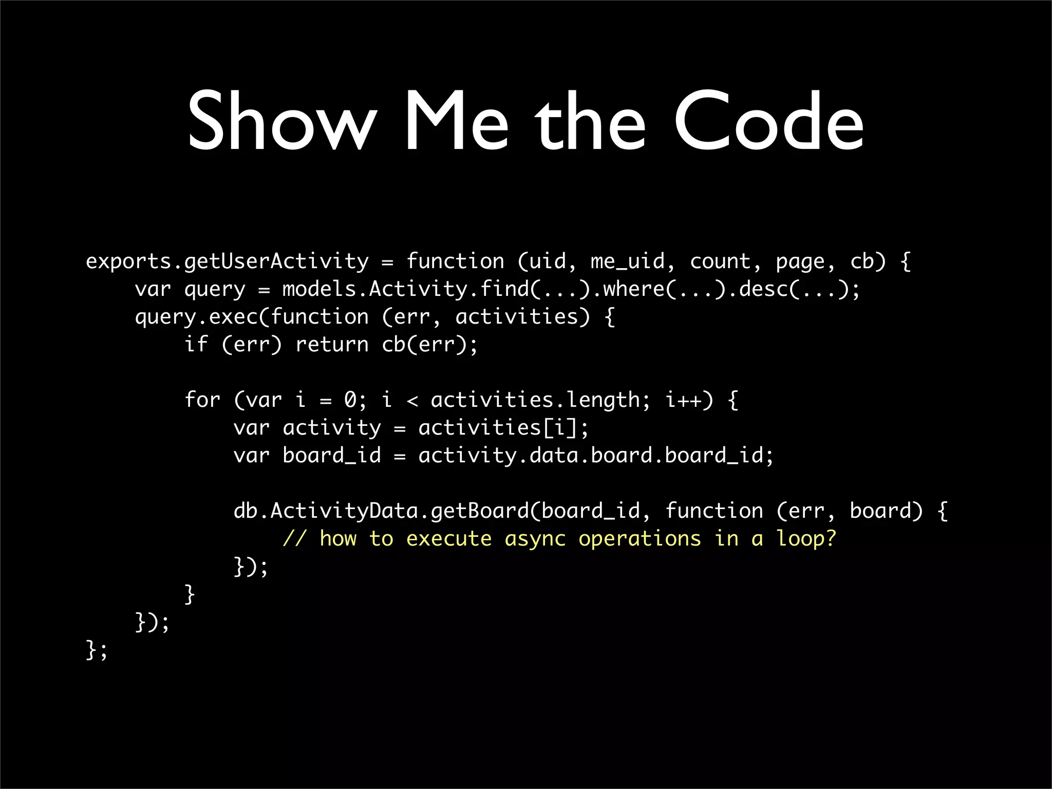 Show Me the Code
exports.getUserActivity = function (uid, me_uid, count, page, cb) {
    var query = models.Activity.find(...).where(...).desc(...);
    query.exec(function (err, activities) {
        if (err) return cb(err);

           for (var i = 0; i < activities.length; i++) {
               var activity = activities[i];
               var board_id = activity.data.board.board_id;

               db.ActivityData.getBoard(board_id, function (err, board) {
                   // how to execute async operations in a loop?
               });
           }
     });
};
 
