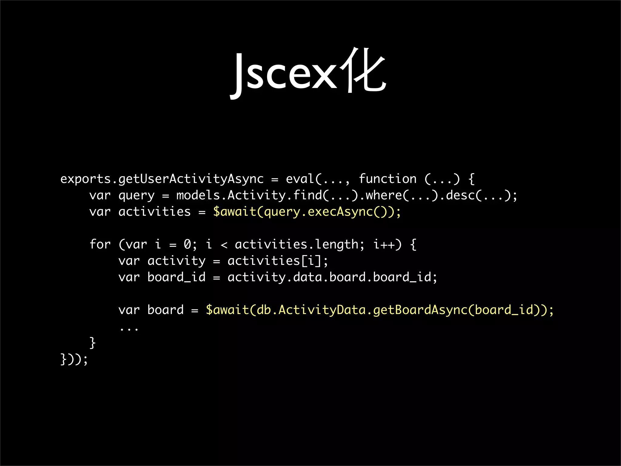Jscex化
exports.getUserActivityAsync = eval(..., function (...) {
    var query = models.Activity.find(...).where(...).desc(...);
    var activities = $await(query.execAsync());

       for (var i = 0; i < activities.length; i++) {
           var activity = activities[i];
           var board_id = activity.data.board.board_id;

           var board = $await(db.ActivityData.getBoardAsync(board_id));
           ...
       }
}));
 