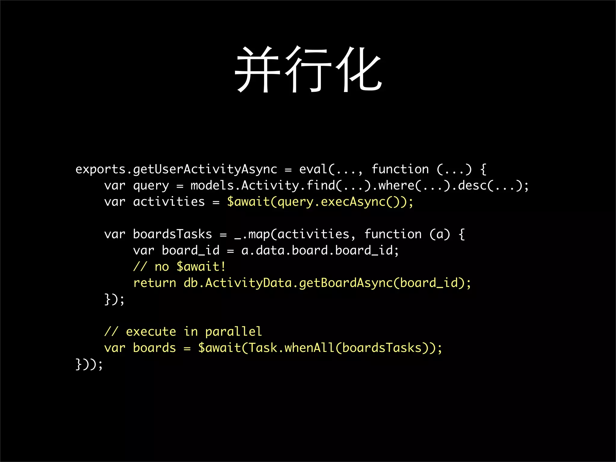 并行化
exports.getUserActivityAsync = eval(..., function (...) {
    var query = models.Activity.find(...).where(...).desc(...);
    var activities = $await(query.execAsync());

       var boardsTasks = _.map(activities, function (a) {
           var board_id = a.data.board.board_id;
           // no $await!
           return db.ActivityData.getBoardAsync(board_id);
       });

       // execute in parallel
       var boards = $await(Task.whenAll(boardsTasks));
}));
 