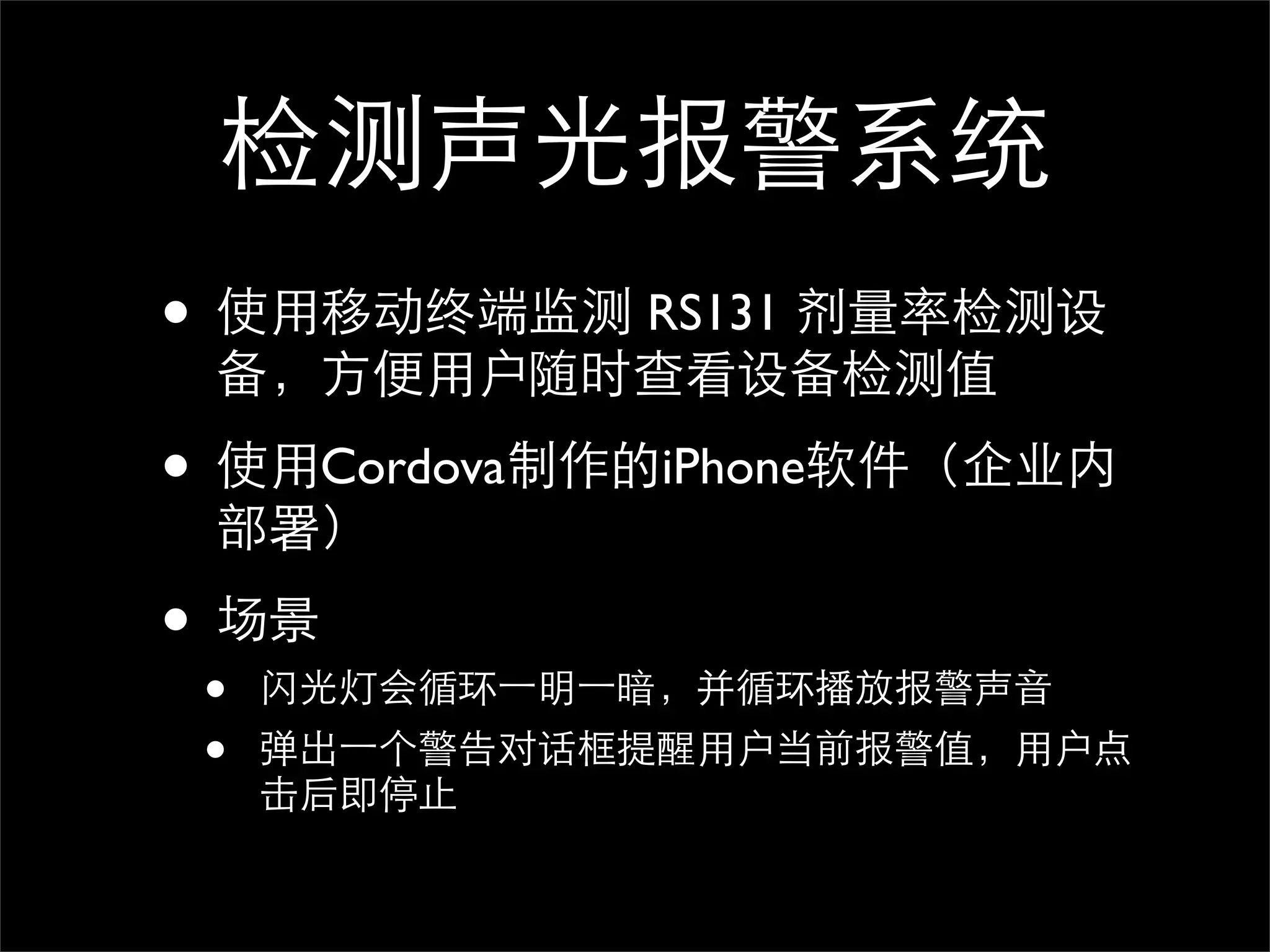 检测声光报警系统
• 使用移动终端监测 RS131 剂量率检测设
 备，方便用户随时查看设备检测值

• 使用Cordova制作的iPhone软件（企业内
 部署）

• 场景
 •   闪光灯会循环⼀一明⼀一暗，并循环播放报警声音
 •   弹出⼀一个警告对话框提醒用户当前报警值，用户点
     击后即停止
 