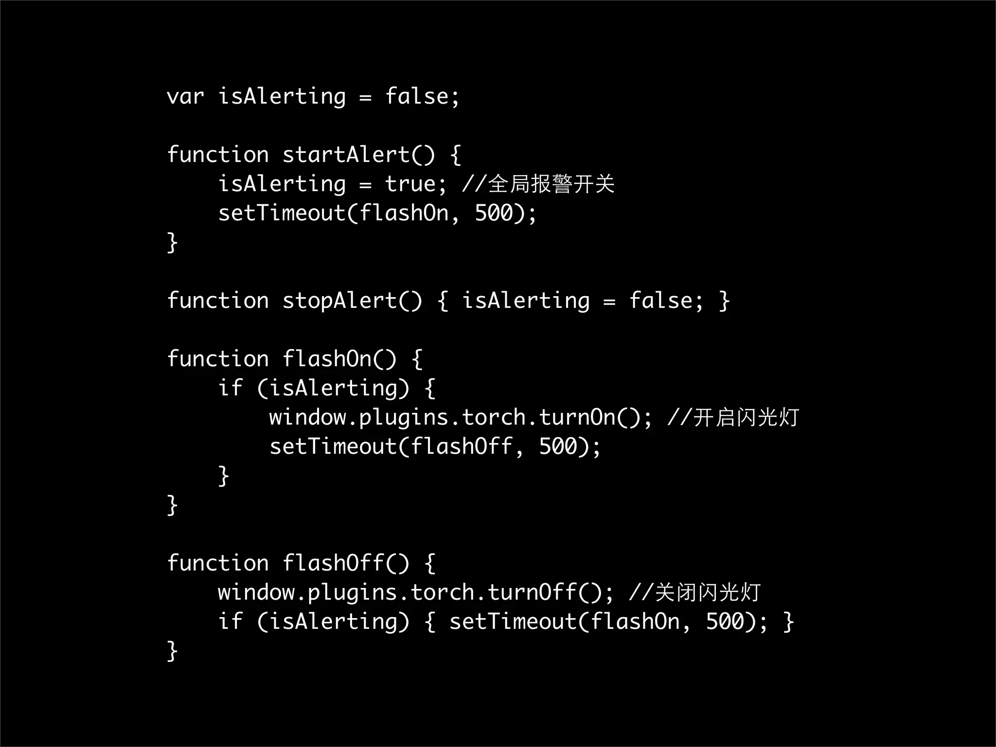var isAlerting = false;

function startAlert() {
    isAlerting = true; //全局报警开关
    setTimeout(flashOn, 500);
}

function stopAlert() { isAlerting = false; }

function flashOn() {
    if (isAlerting) {
        window.plugins.torch.turnOn(); //开启闪光灯
        setTimeout(flashOff, 500);
    }
}

function flashOff() {
    window.plugins.torch.turnOff(); //关闭闪光灯
    if (isAlerting) { setTimeout(flashOn, 500); }
}
 