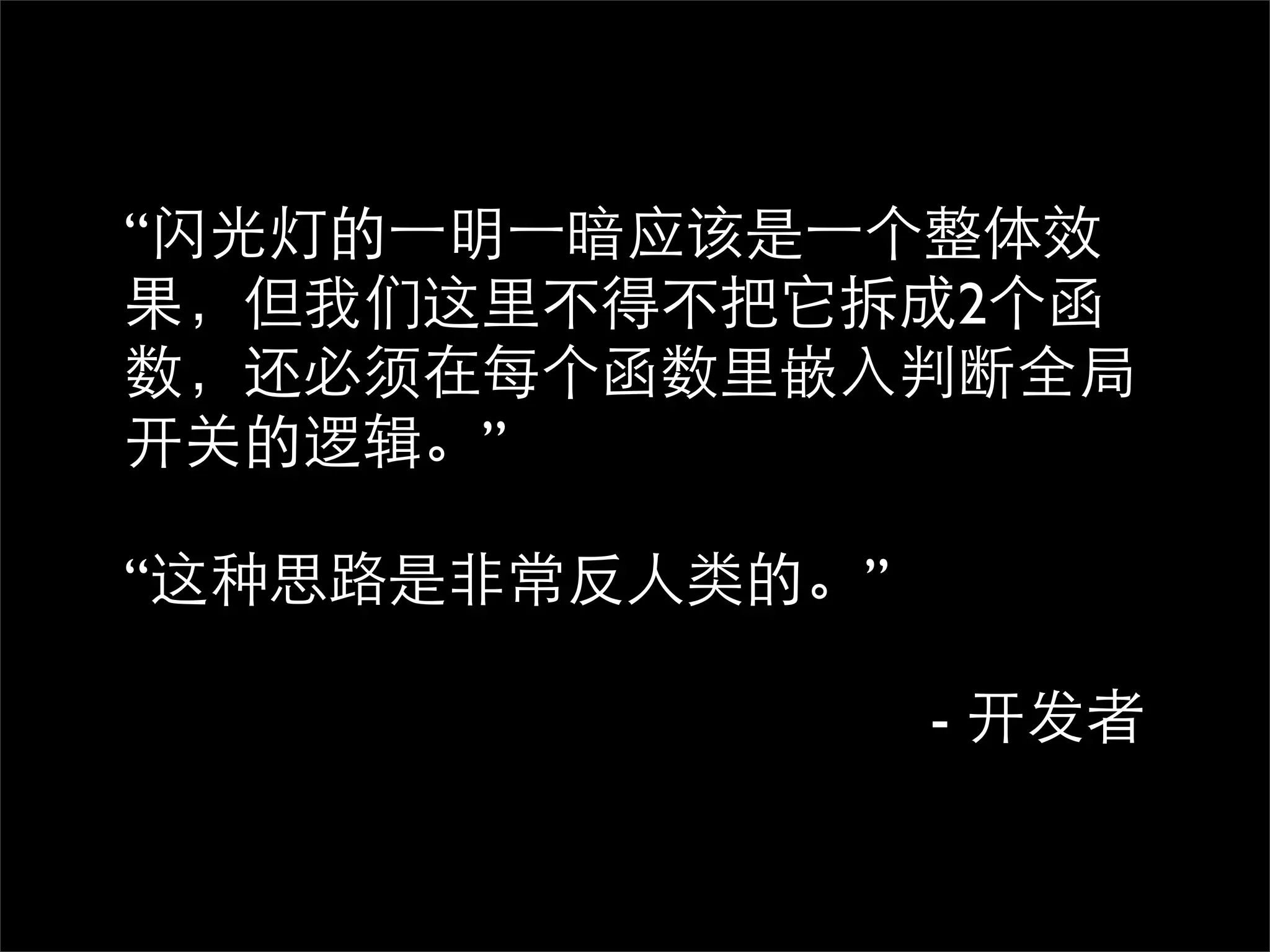 “闪光灯的⼀一明⼀一暗应该是⼀一个整体效
果，但我们这里不得不把它拆成2个函
数，还必须在每个函数里嵌入判断全局
开关的逻辑。”

“这种思路是非常反人类的。”

                 - 开发者
 