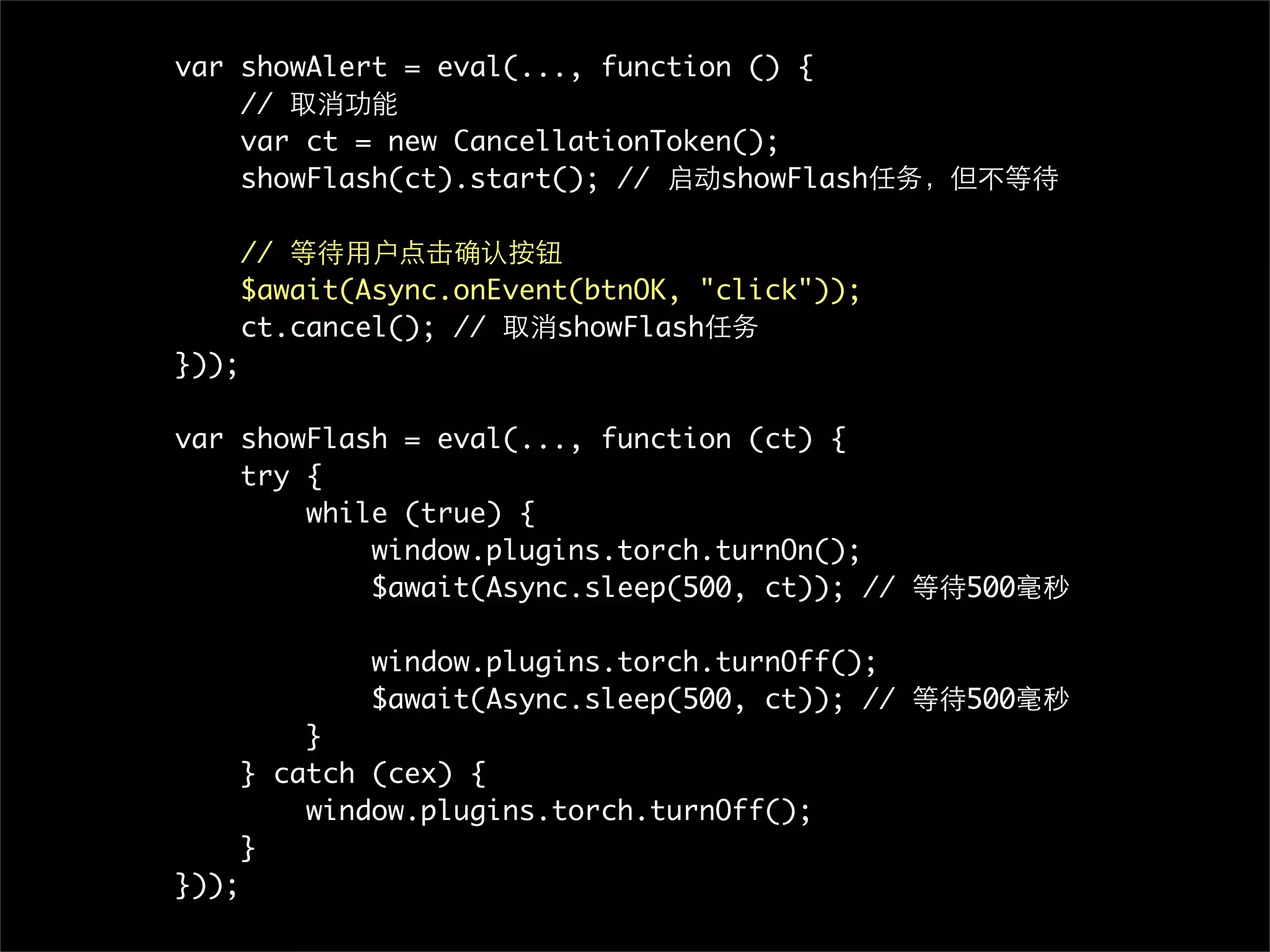 var showAlert = eval(..., function () {
    // 取消功能
    var ct = new CancellationToken();
    showFlash(ct).start(); // 启动showFlash任务，但不等待

       // 等待用户点击确认按钮
       $await(Async.onEvent(btnOK, "click"));
       ct.cancel(); // 取消showFlash任务
}));

var showFlash = eval(..., function (ct) {
    try {
        while (true) {
            window.plugins.torch.turnOn();
            $await(Async.sleep(500, ct)); // 等待500毫秒

               window.plugins.torch.turnOff();
               $await(Async.sleep(500, ct)); // 等待500毫秒
           }
       } catch (cex) {
           window.plugins.torch.turnOff();
       }
}));
 