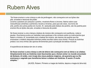 Rubem Alves
 “Se fosse ensinar a uma criança a arte da jardinagem, não começaria com as lições das
 pás, enxadas e tesouras de podar.
 Levaria a passear por parques e jardins, mostraria flores e árvores, falaria sobre suas
 maravilhosas simetrias e perfumes; levaria a livrarias, para que ela visse, nos livros de
 arte, jardins de outras partes do mundo. Aí, seduzida pela beleza dos jardins, ela me pediria para
 ensinar-lhe as lições das pás, enxadas e tesouras de podar.

 Se fosse ensinar a uma criança a beleza da música não começaria com partituras, notas e
 pautas. Ouviríamos juntos as melodias mais gostosas e lhe contaria sobre os instrumentos que
 fazem a música. Aí, encantada com a beleza da música, ela mesma me pediria que lhe
 ensinasse o mistério daquelas bolinhas pretas escritas sobre cinco linhas. Porque as bolinhas
 pretas e as cinco linhas são apenas ferramentas para a produção da beleza musical.

 A experiência da beleza tem de vir antes.

 Se fosse ensinar a uma criança a arte da leitura não começaria com as letras e as sílabas.
 Simplesmente leria as histórias mais fascinantes que a fariam entrar no mundo encantado
 da fantasia. Aí então, com inveja dos meus poderes mágicos, ela quereria que eu lhe
 ensinasse o segredo que transforma letras e sílabas em histórias. É assim. É muito
 simples.”
                       (ALVES, Rubem. Primeiro a magia da história, depois a magia do bê-e-bá)
 