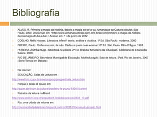 Bibliografia
   ALVES, R. Primeiro a magia da história, depois a magia do be-a-bá. Almanaque da Cultura popular, São
    Paulo, 2009. Disponível em: <http://www.almanaquebrasil.com.br/o-brasil-em/primeiro-a-magia-da-historia-
    depoiamagia-do-be-a-ba/ > Acesso em: 11 de junho de 2012
   COELHO, Nelly Novaes. Literatura Infantil: teoria, análise e didática. 1ª Ed. São Paulo: moderna, 2000
   FREIRE, Paulo. Professora sim, tia não. Cartas a quem ousa ensinar.10ª Ed. São Paulo, Olho D'Água, 1993.
   PEREIRA, Andréa Kluge. Biblioteca na escola. 2ª Ed. Brasília: Ministério da Educação, Secretaria de Educação
    Básica, 2009.
   RIO DE JANEIRO. Secretaria Municipal de Educação. Multieducação: Sala de leitura. 2ªed. Rio de Janeiro, 2007
    (Série Temas em Debate)


   Na internet:
    EDUCAÇÂO, Salas de Leitura em :
http://www0.rio.rj.gov.br/sme/projprog/progped/sala_leitura.htm
   Porque o Brasil lê pouco em:
http://super.abril.com.br/cultura/brasileiro-le-pouco-610918.shtml
   Retratos da leitura no Brasil:
http://www.prolivro.org.br/ipl/publier4.0/dados/anexos/2834_10.pdf
   Rio, uma cidade de leitores em:
http://rioumacidadedeleitores.blogspot.com.br/2011/05/acoes-do-projeto.html
 