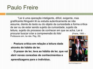 Paulo Freire
         “Ler é uma operação inteligente, difícil, exigente, mas
 gratificante.Ninguém lê ou estuda autenticamente se não
 assume, diante do texto ou do objeto da curiosidade a forma crítica
 de ser ou de estar sendo sujeito da curiosidade, sujeito da
 leitura, sujeito do processo de conhecer em que se acha. Ler é
 procurar buscar criar a compreensão do lido”              (Freire, 1993 –
 Professora sim, tia não. Pág. 29)


  Postura crítica em relação a leitura dada
 através do hábito de ler.
  O prazer de ler, leva ao hábito de ler, que vai

 abrir novas conexões de conhecimentos e
 aprendizagens para o indivíduo.
                                                        http://4.bp.blogspot.com/
 