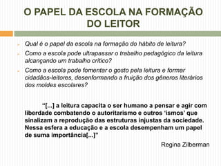 O PAPEL DA ESCOLA NA FORMAÇÃO
               DO LEITOR
   Qual é o papel da escola na formação do hábito de leitura?
   Como a escola pode ultrapassar o trabalho pedagógico da leitura
    alcançando um trabalho crítico?
   Como a escola pode fomentar o gosto pela leitura e formar
    cidadãos-leitores, desenformando a fruição dos gêneros literários
    dos moldes escolares?


           “[...] a leitura capacita o ser humano a pensar e agir com
    liberdade combatendo o autoritarismo e outros „ismos‟ que
    sinalizam a reprodução das estruturas injustas da sociedade.
    Nessa esfera a educação e a escola desempenham um papel
    de suma importância[...]”
                                                     Regina Zilberman
 