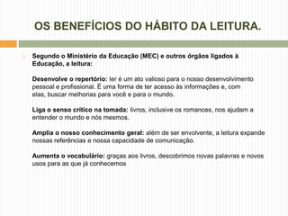 OS BENEFÍCIOS DO HÁBITO DA LEITURA.

   Segundo o Ministério da Educação (MEC) e outros órgãos ligados à
    Educação, a leitura:

    Desenvolve o repertório: ler é um ato valioso para o nosso desenvolvimento
    pessoal e profissional. É uma forma de ter acesso às informações e, com
    elas, buscar melhorias para você e para o mundo.

    Liga o senso crítico na tomada: livros, inclusive os romances, nos ajudam a
    entender o mundo e nós mesmos.

    Amplia o nosso conhecimento geral: além de ser envolvente, a leitura expande
    nossas referências e nossa capacidade de comunicação.

    Aumenta o vocabulário: graças aos livros, descobrimos novas palavras e novos
    usos para as que já conhecemos
 