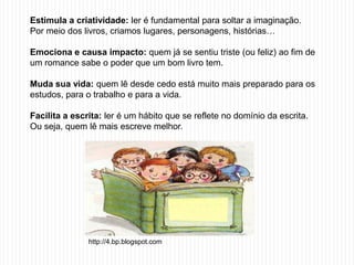 Estimula a criatividade: ler é fundamental para soltar a imaginação.
Por meio dos livros, criamos lugares, personagens, histórias…

Emociona e causa impacto: quem já se sentiu triste (ou feliz) ao fim de
um romance sabe o poder que um bom livro tem.

Muda sua vida: quem lê desde cedo está muito mais preparado para os
estudos, para o trabalho e para a vida.

Facilita a escrita: ler é um hábito que se reflete no domínio da escrita.
Ou seja, quem lê mais escreve melhor.




               http://4.bp.blogspot.com
 
