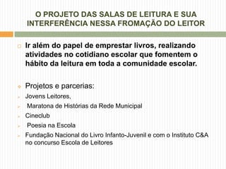 O PROJETO DAS SALAS DE LEITURA E SUA
    INTERFERÊNCIA NESSA FROMAÇÃO DO LEITOR

   Ir além do papel de emprestar livros, realizando
    atividades no cotidiano escolar que fomentem o
    hábito da leitura em toda a comunidade escolar.

   Projetos e parcerias:
   Jovens Leitores,
   Maratona de Histórias da Rede Municipal
   Cineclub
   Poesia na Escola
   Fundação Nacional do Livro Infanto-Juvenil e com o Instituto C&A
    no concurso Escola de Leitores
 