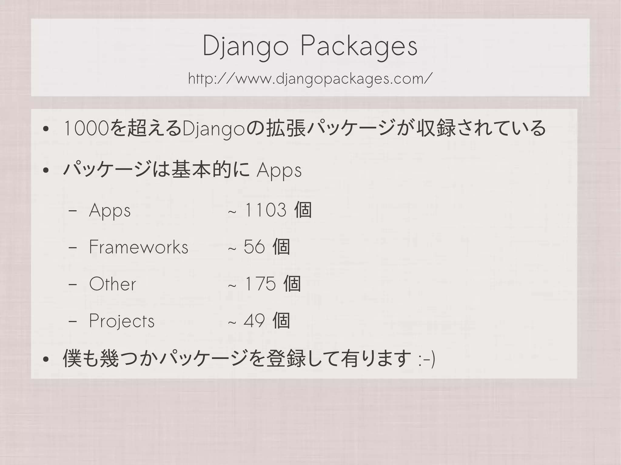 Django Packages
                   http://www.djangopackages.com/


●   1000を超えるDjangoの拡張パッケージが収録されている
●   パッケージは基本的に Apps
    –   Apps           ~ 1103 個
    –   Frameworks     ~ 56 個
    –   Other          ~ 175 個
    –   Projects       ~ 49 個
●   僕も幾つかパッケージを登録して有ります :-)
 