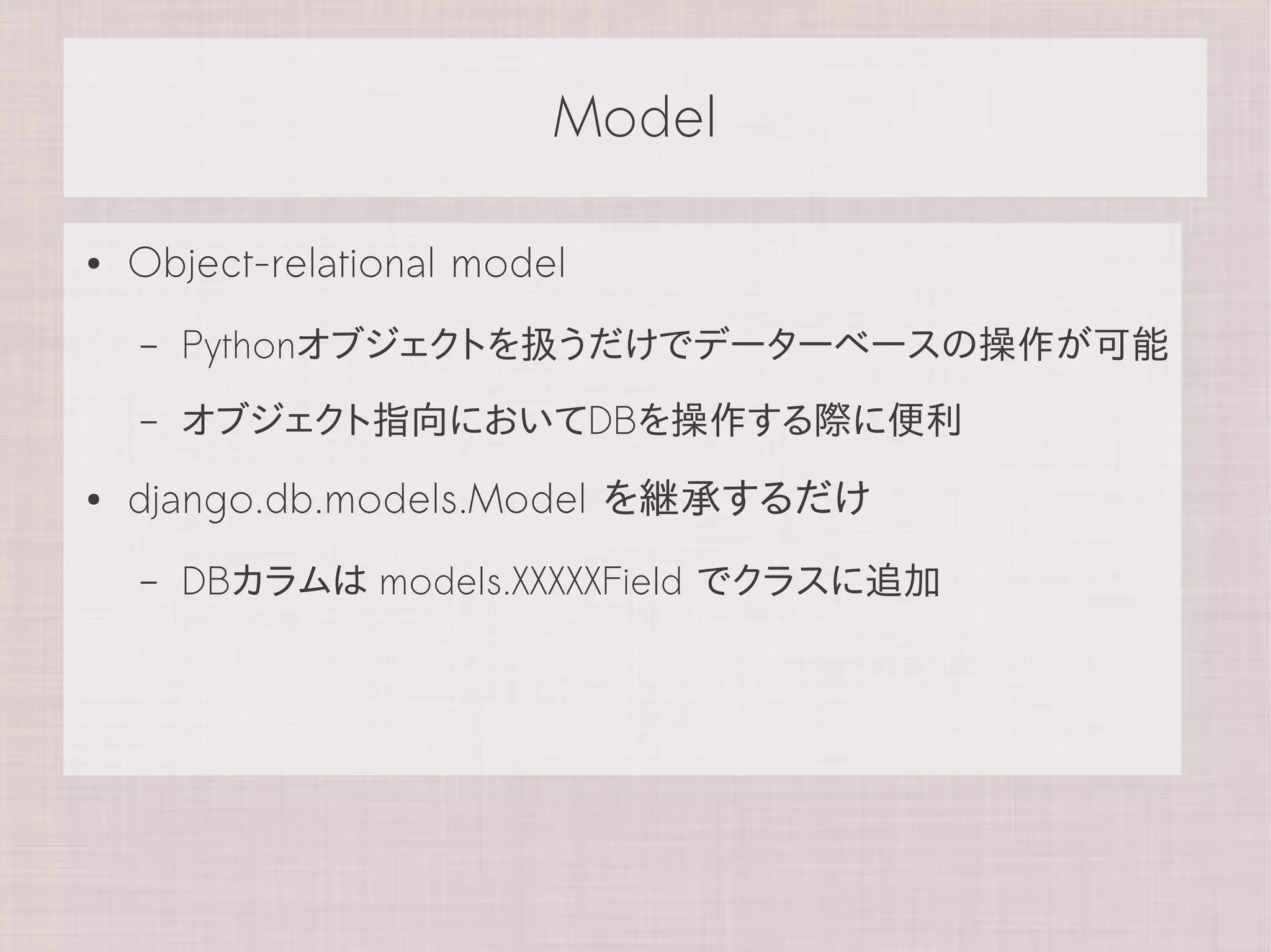Model

●   Object-relational model
    –   Pythonオブジェクトを扱うだけでデーターベースの操作が可能
    –   オブジェクト指向においてDBを操作する際に便利
●   django.db.models.Model を継承するだけ
    –   DBカラムは models.XXXXXField でクラスに追加
 
