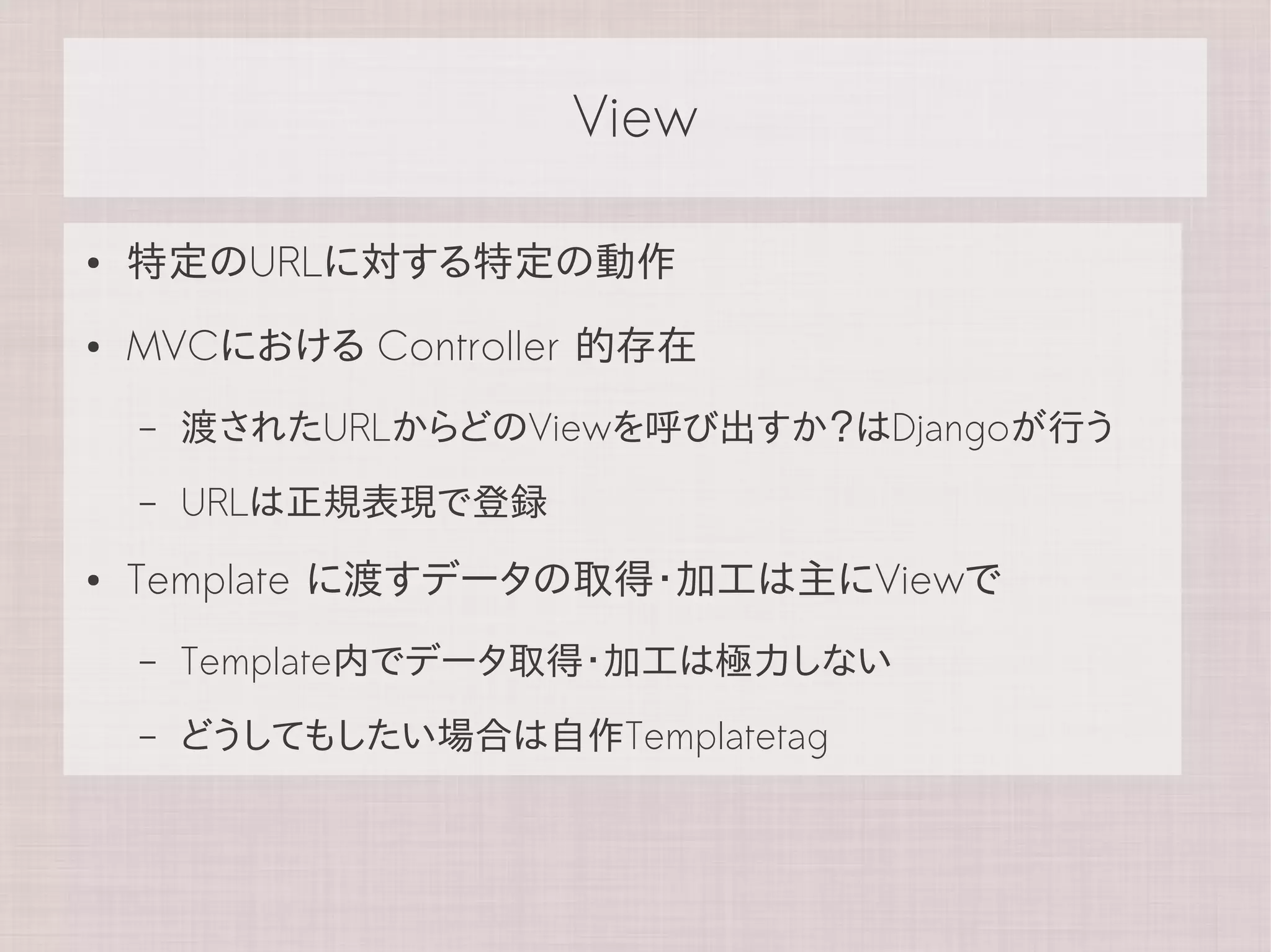 View

●   特定のURLに対する特定の動作
●   MVCにおける Controller 的存在
    –   渡されたURLからどのViewを呼び出すか？はDjangoが行う
    –   URLは正規表現で登録
●   Template に渡すデータの取得・加工は主にViewで
    –   Template内でデータ取得・加工は極力しない
    –   どうしてもしたい場合は自作Templatetag
 