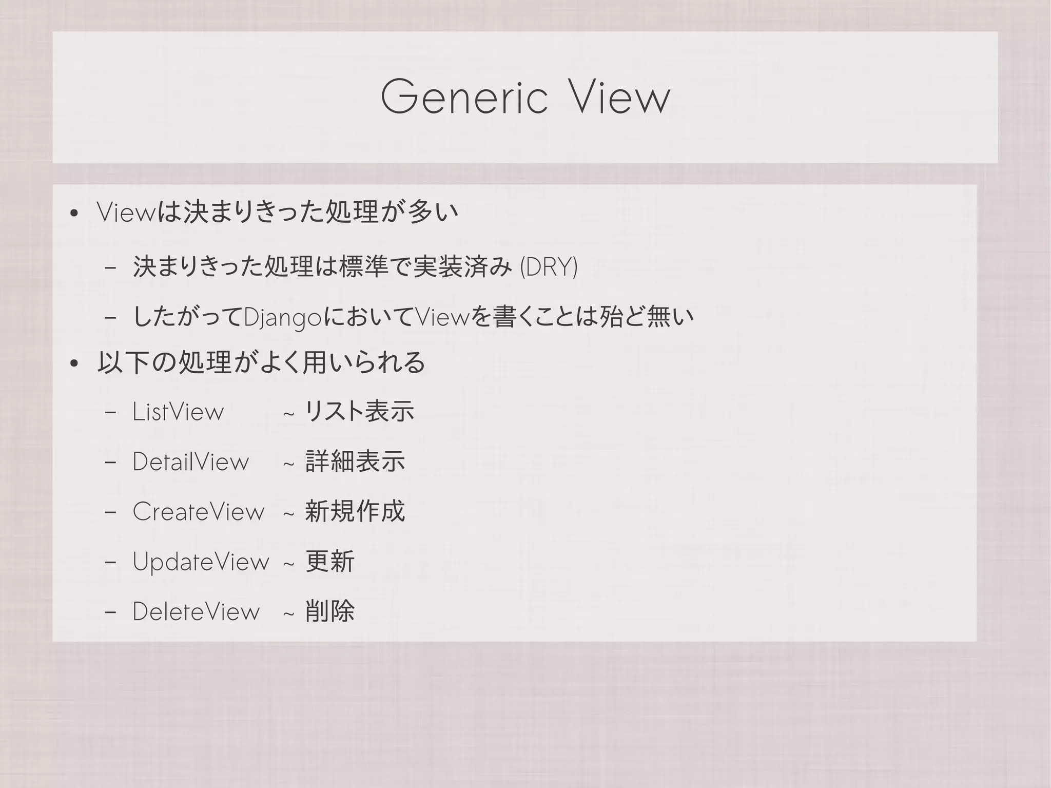 Generic View

●   Viewは決まりきった処理が多い
    –   決まりきった処理は標準で実装済み (DRY)
    –   したがってDjangoにおいてViewを書くことは殆ど無い
●   以下の処理がよく用いられる
    –   ListView     ~ リスト表示
    –   DetailView   ~ 詳細表示
    –   CreateView ~ 新規作成
    –   UpdateView ~ 更新
    –   DeleteView ~ 削除
 