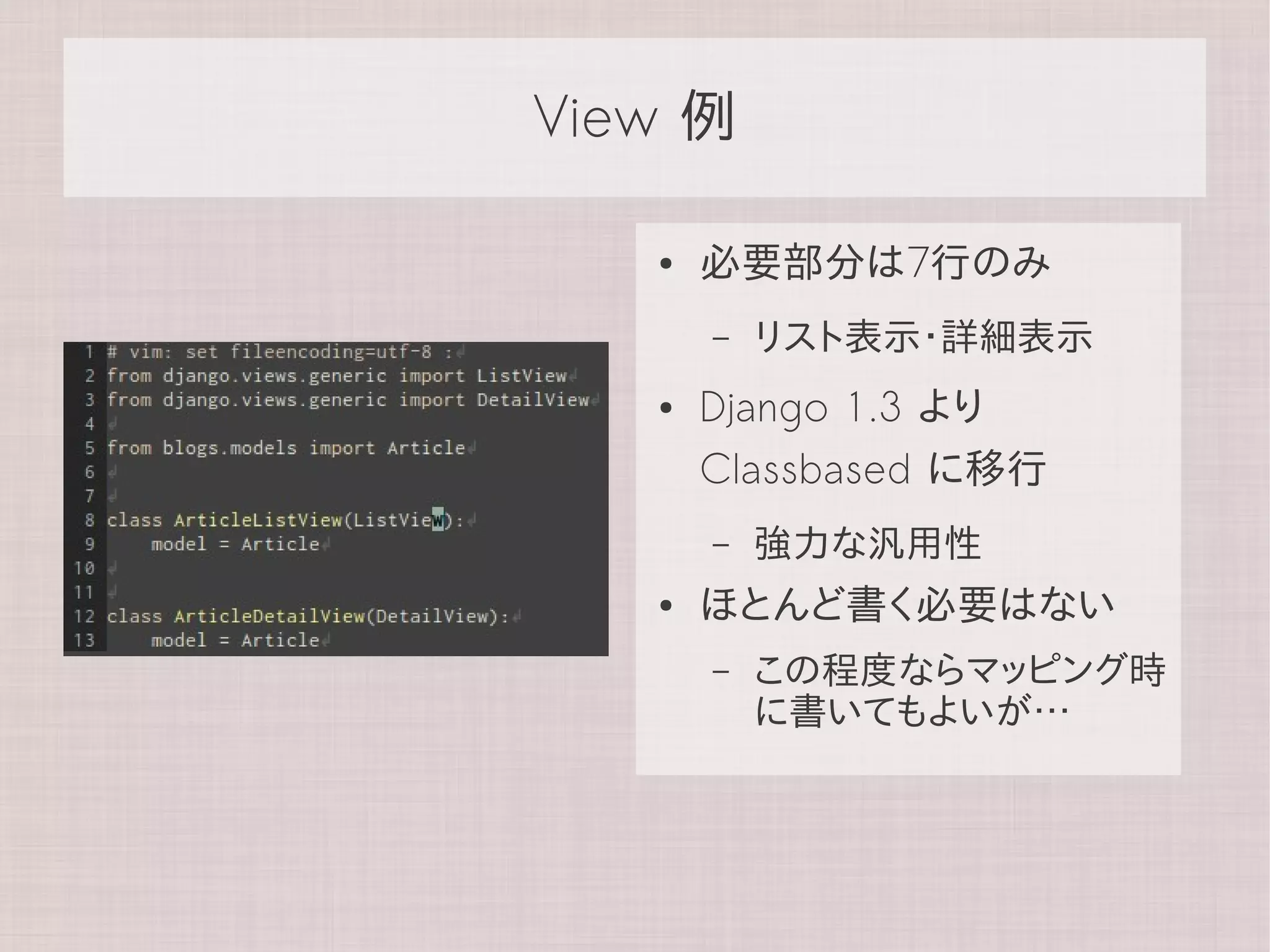 View 例

   ●   必要部分は7行のみ
       –   リスト表示・詳細表示
   ●   Django 1.3 より
       Classbased に移行
       –   強力な汎用性
   ●   ほとんど書く必要はない
       –   この程度ならマッピング時
           に書いてもよいが…
 